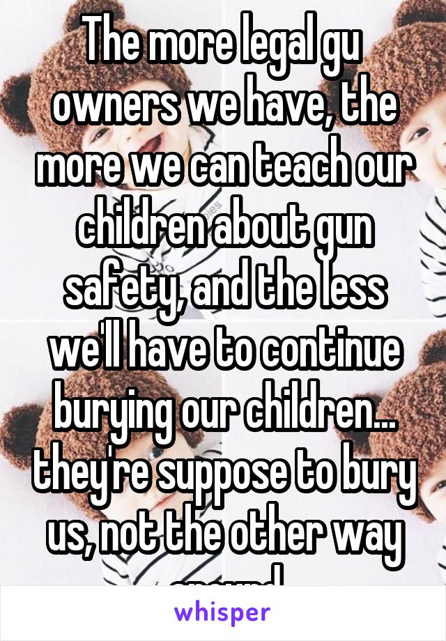 The more legal gu  owners we have, the more we can teach our children about gun safety, and the less we'll have to continue burying our children... they're suppose to bury us, not the other way around