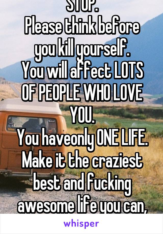 STOP.
Please think before you kill yourself.
You will affect LOTS OF PEOPLE WHO LOVE YOU.
You haveonly ONE LIFE.
Make it the craziest best and fucking awesome life you can, ok?