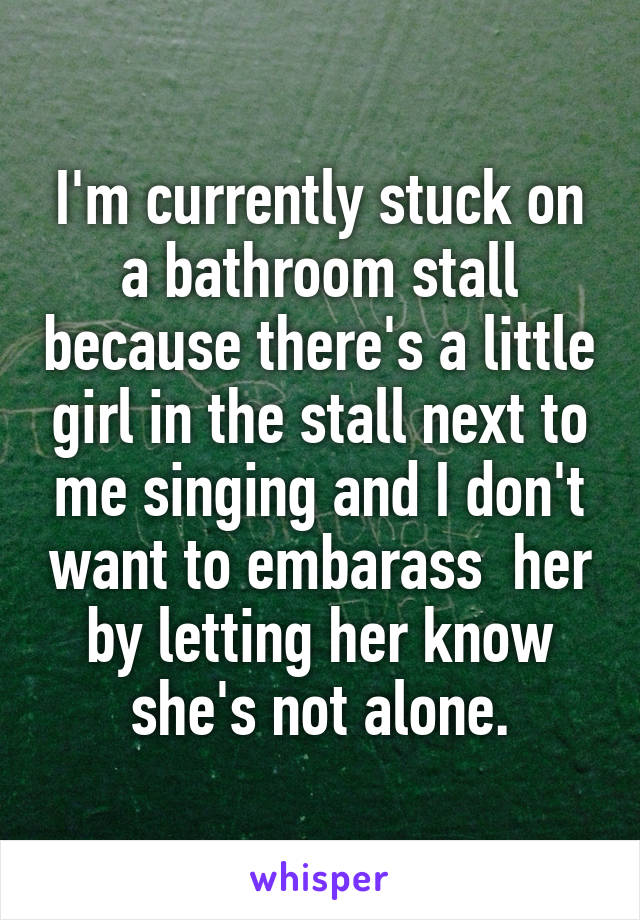 I'm currently stuck on a bathroom stall because there's a little girl in the stall next to me singing and I don't want to embarass  her by letting her know she's not alone.