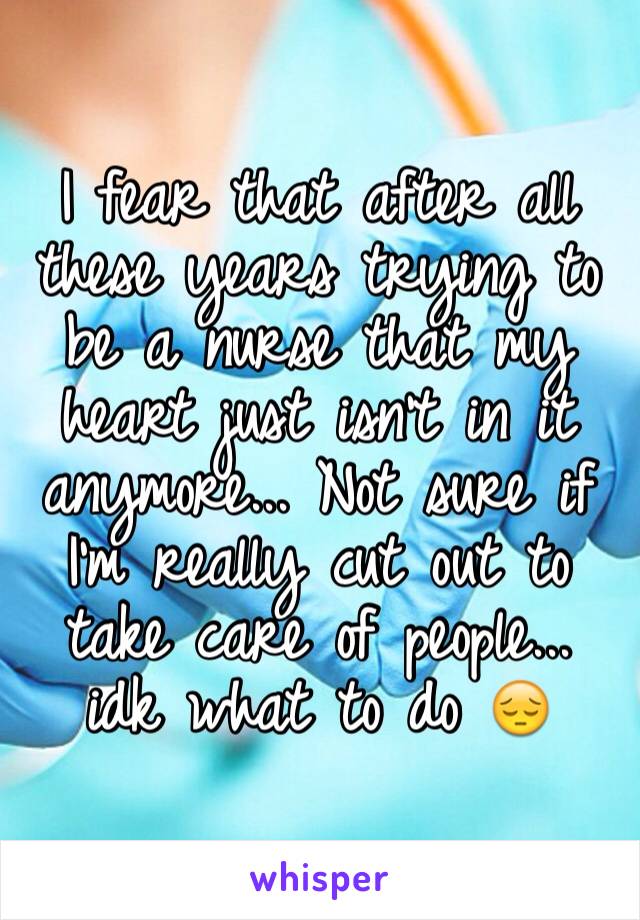 I fear that after all these years trying to be a nurse that my heart just isn't in it anymore... Not sure if I'm really cut out to take care of people... idk what to do 😔