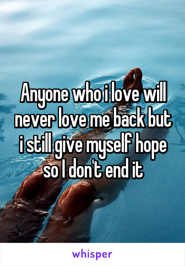 Anyone who i love will never love me back but i still give myself hope so I don't end it