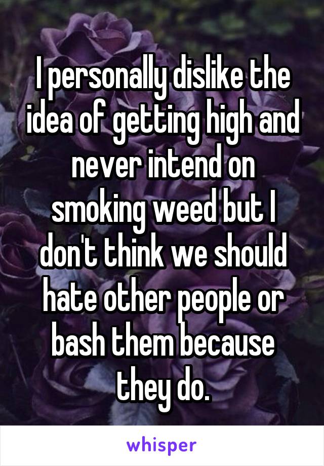 I personally dislike the idea of getting high and never intend on smoking weed but I don't think we should hate other people or bash them because they do.