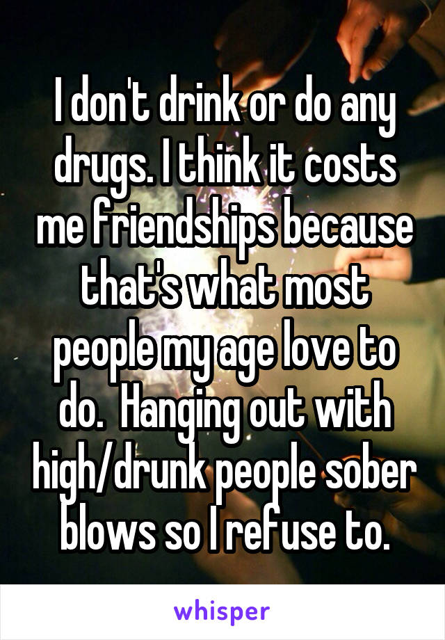 I don't drink or do any drugs. I think it costs me friendships because that's what most people my age love to do.  Hanging out with high/drunk people sober blows so I refuse to.