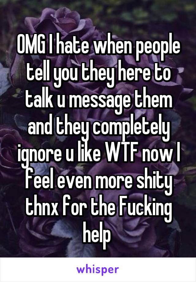 OMG I hate when people tell you they here to talk u message them and they completely ignore u like WTF now I feel even more shity thnx for the Fucking help 