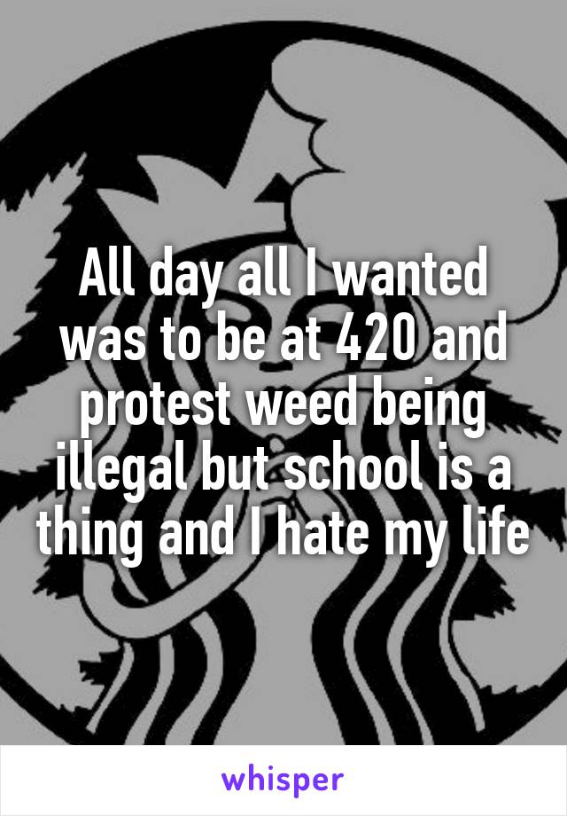 All day all I wanted was to be at 420 and protest weed being illegal but school is a thing and I hate my life