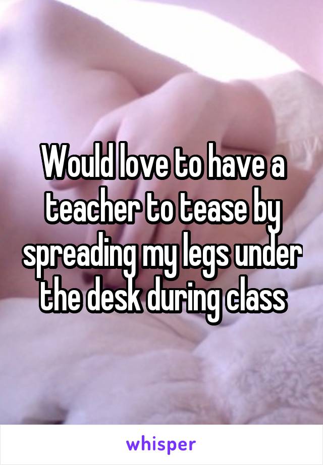 Would love to have a teacher to tease by spreading my legs under the desk during class