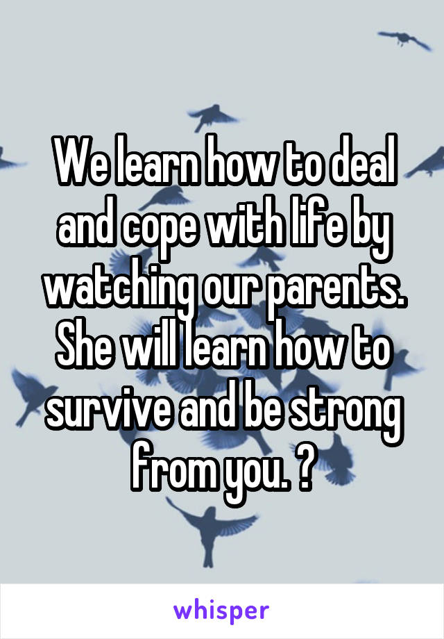 We learn how to deal and cope with life by watching our parents. She will learn how to survive and be strong from you. 💞