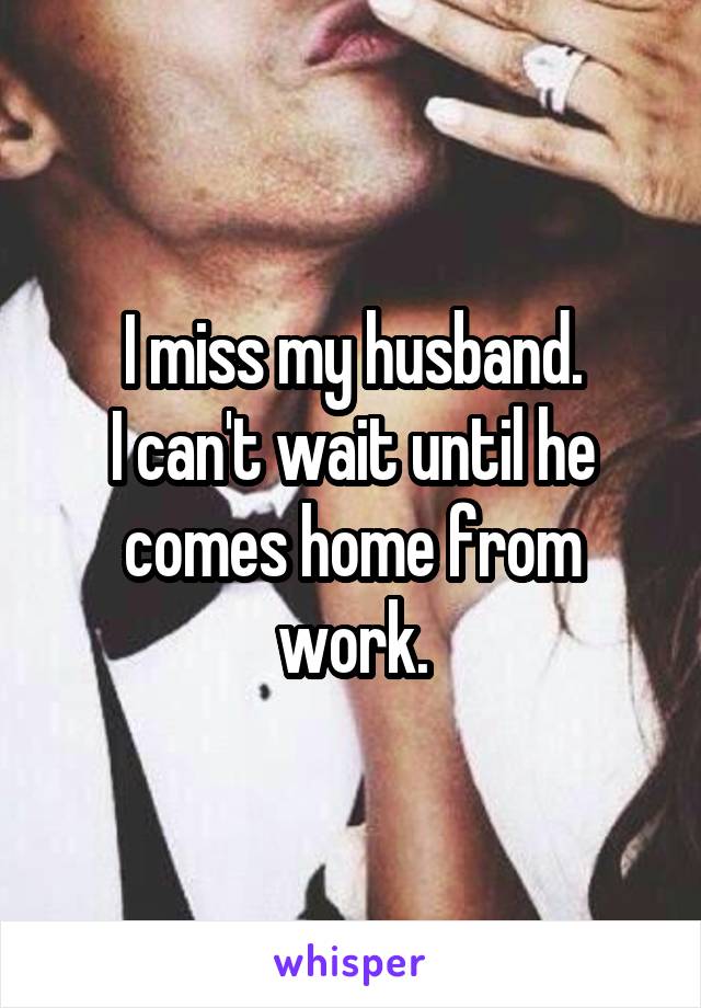 I miss my husband.
I can't wait until he comes home from work.