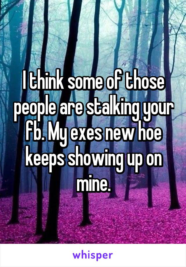 I think some of those people are stalking your fb. My exes new hoe keeps showing up on mine.