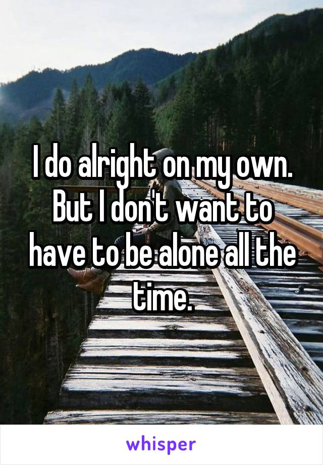 I do alright on my own. But I don't want to have to be alone all the time.