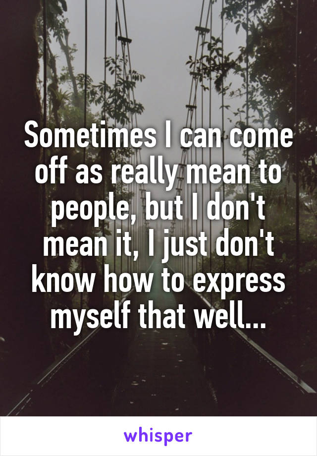 Sometimes I can come off as really mean to people, but I don't mean it, I just don't know how to express myself that well...