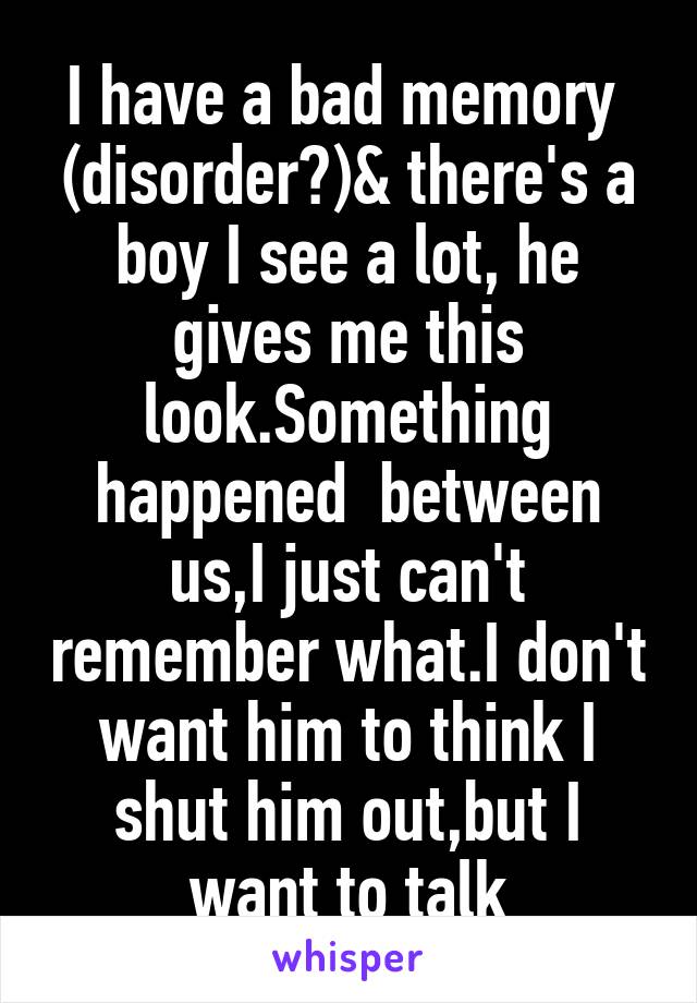 I have a bad memory  (disorder?)& there's a boy I see a lot, he gives me this look.Something happened  between us,I just can't remember what.I don't want him to think I shut him out,but I want to talk