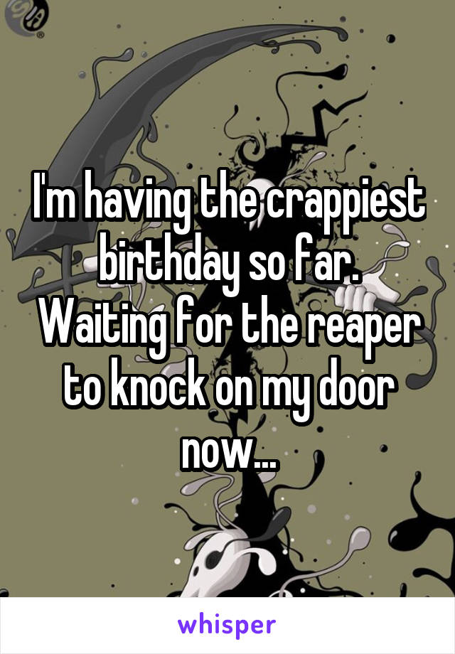 I'm having the crappiest birthday so far. Waiting for the reaper to knock on my door now...