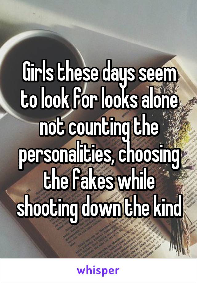 Girls these days seem to look for looks alone not counting the personalities, choosing the fakes while shooting down the kind