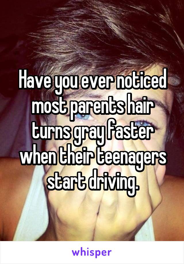 Have you ever noticed most parents hair turns gray faster when their teenagers start driving.