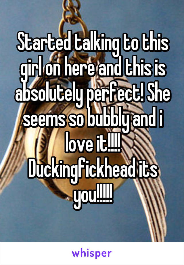 Started talking to this girl on here and this is absolutely perfect! She seems so bubbly and i love it!!!! Duckingfickhead its you!!!!!
