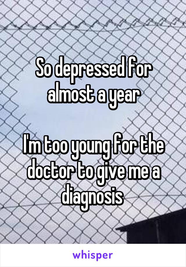 So depressed for almost a year

I'm too young for the doctor to give me a diagnosis 
