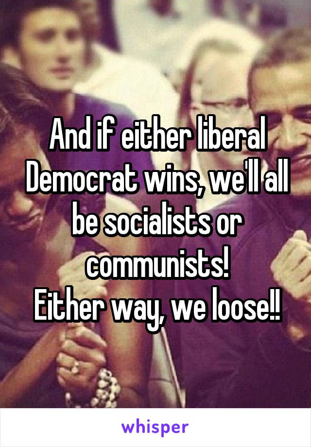 And if either liberal Democrat wins, we'll all be socialists or communists!
Either way, we loose!!