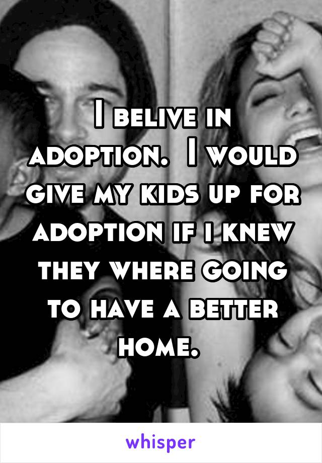 I belive in adoption.  I would give my kids up for adoption if i knew they where going to have a better home. 