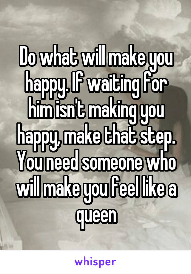 Do what will make you happy. If waiting for him isn't making you happy, make that step. You need someone who will make you feel like a queen