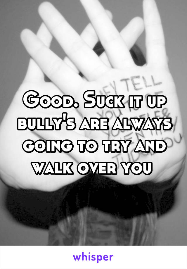 Good. Suck it up bully's are always going to try and walk over you 