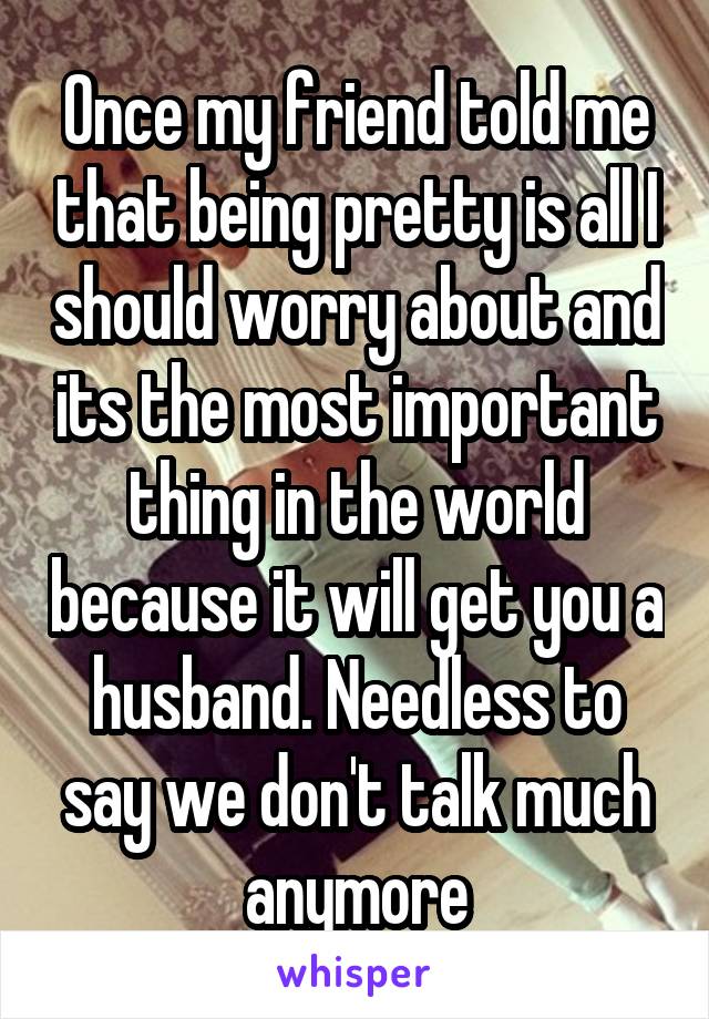 Once my friend told me that being pretty is all I should worry about and its the most important thing in the world because it will get you a husband. Needless to say we don't talk much anymore