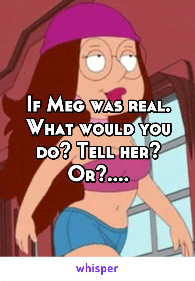 If Meg was real. What would you do? Tell her? Or?....