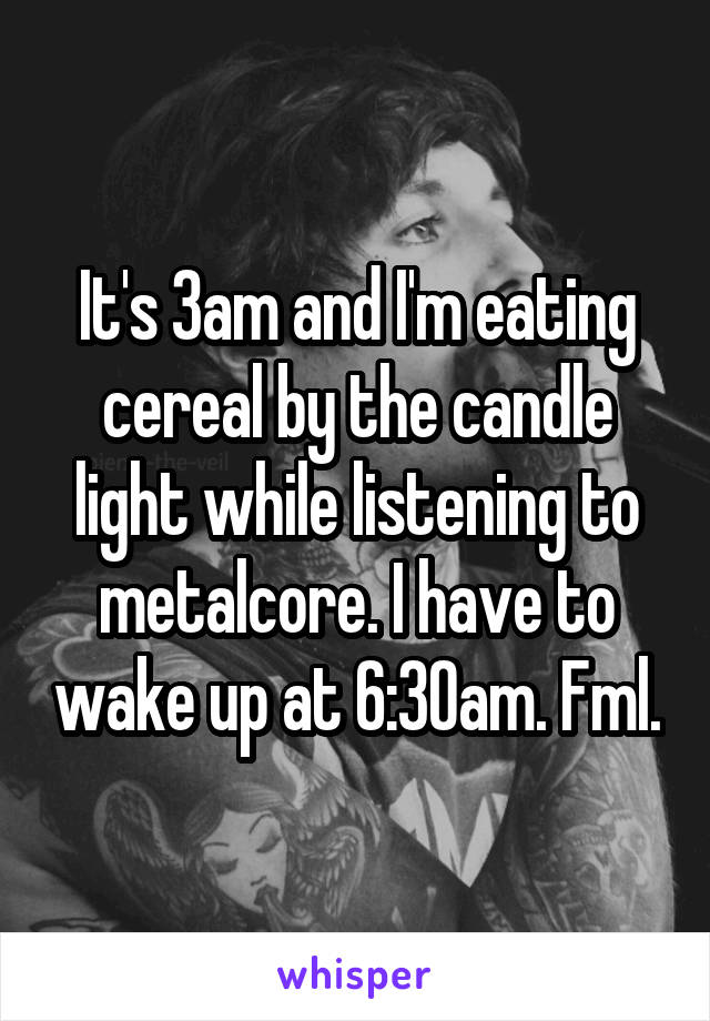 It's 3am and I'm eating cereal by the candle light while listening to metalcore. I have to wake up at 6:30am. Fml.