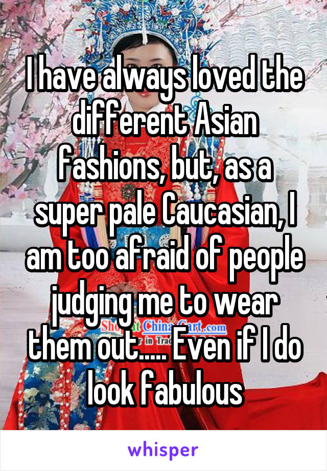 I have always loved the different Asian fashions, but, as a super pale Caucasian, I am too afraid of people judging me to wear them out..... Even if I do look fabulous