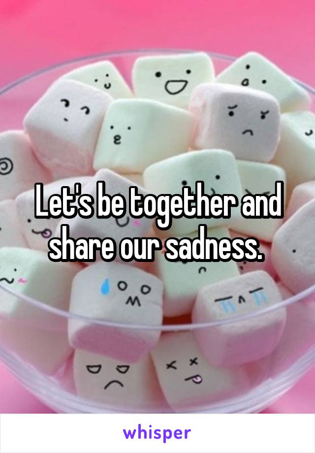 Let's be together and share our sadness. 
