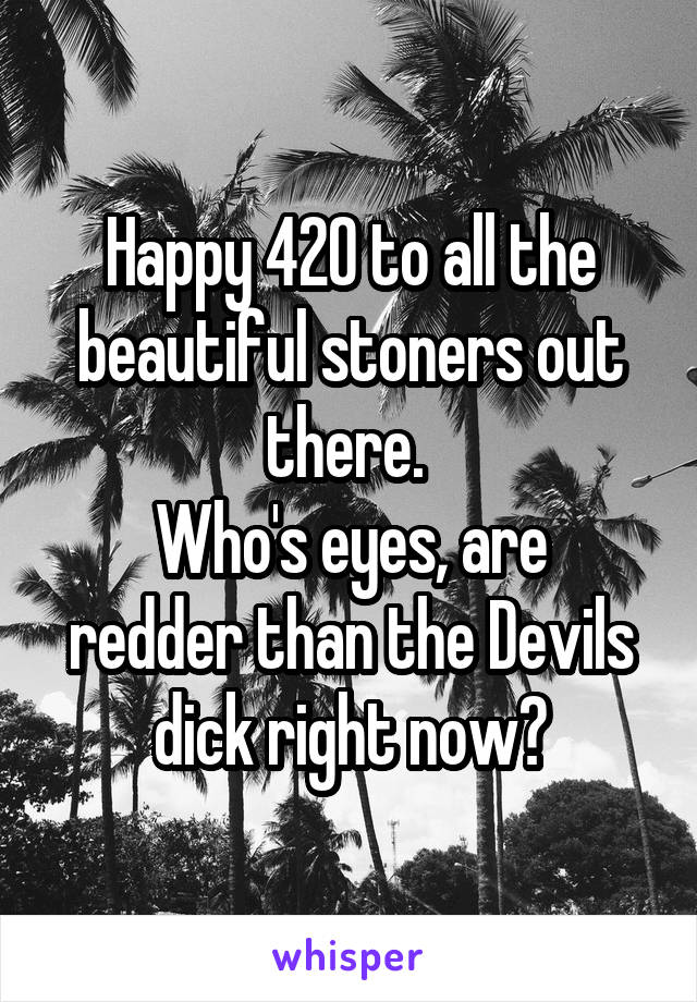 Happy 420 to all the beautiful stoners out there. 
Who's eyes, are redder than the Devils dick right now?