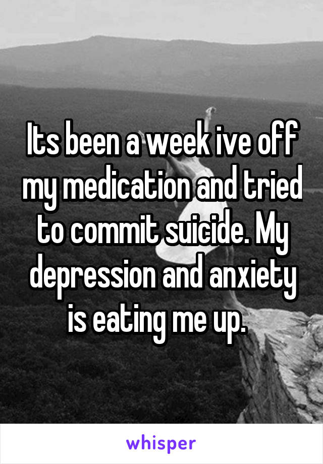 Its been a week ive off my medication and tried to commit suicide. My depression and anxiety is eating me up.  