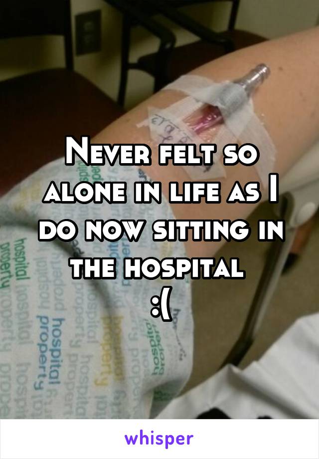 Never felt so alone in life as I do now sitting in the hospital 
:(