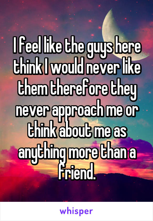 I feel like the guys here think I would never like them therefore they never approach me or think about me as anything more than a friend.