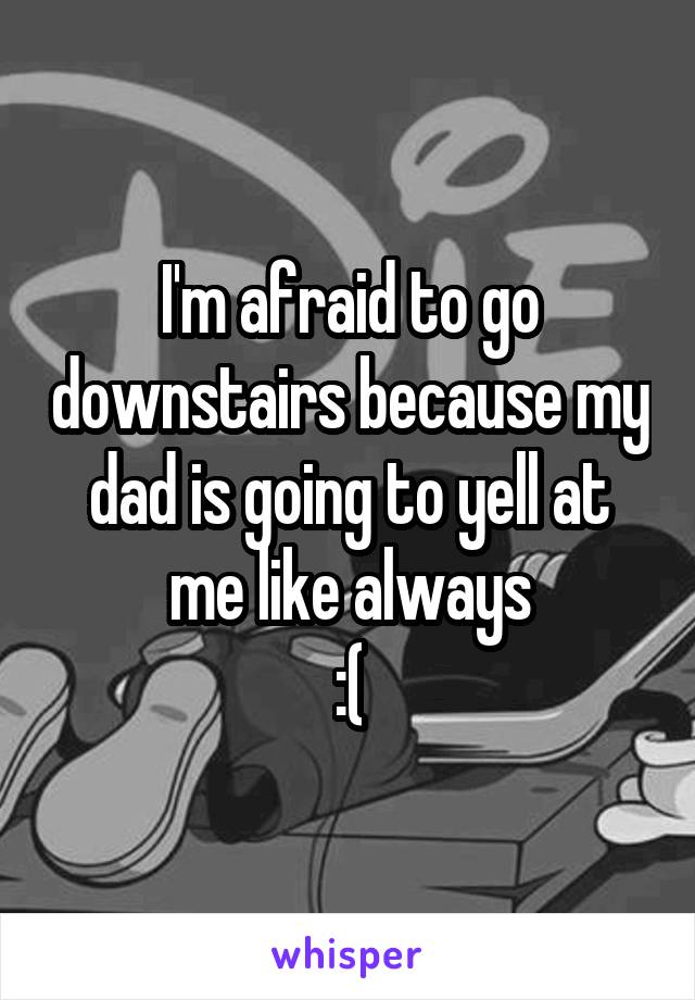 I'm afraid to go downstairs because my dad is going to yell at me like always
:(