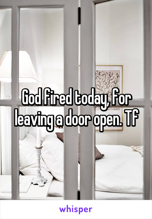 God fired today, for leaving a door open. Tf
