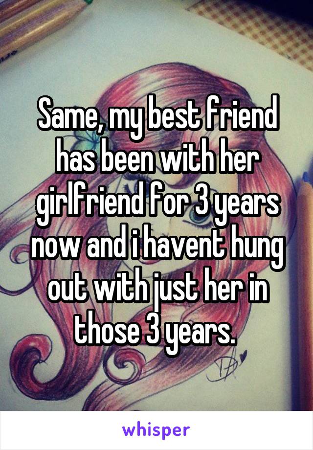 Same, my best friend has been with her girlfriend for 3 years now and i havent hung out with just her in those 3 years. 
