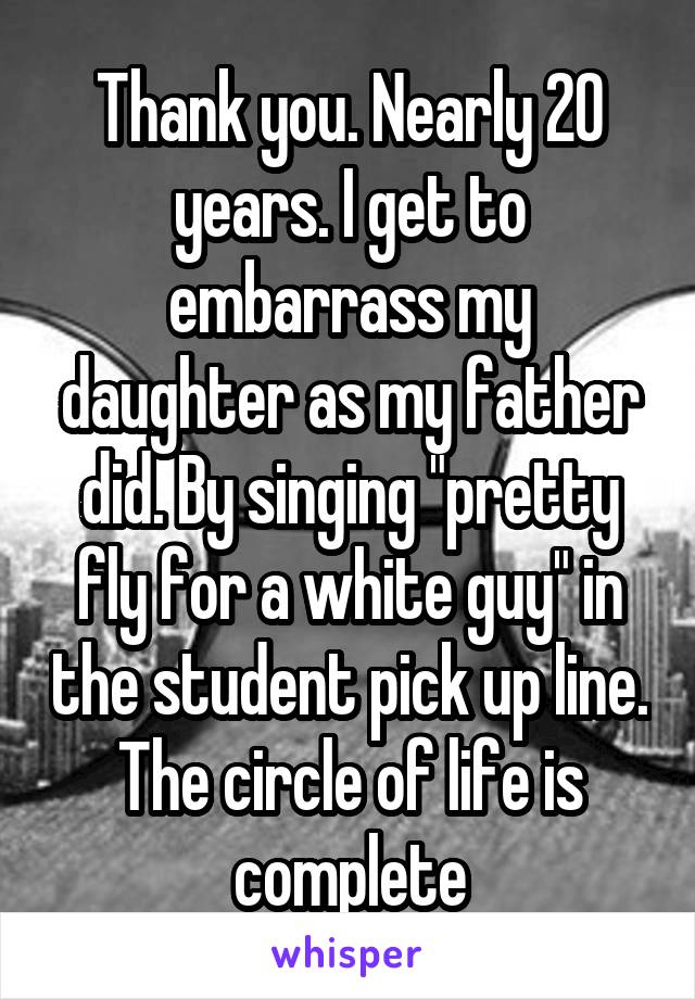 Thank you. Nearly 20 years. I get to embarrass my daughter as my father did. By singing "pretty fly for a white guy" in the student pick up line. The circle of life is complete