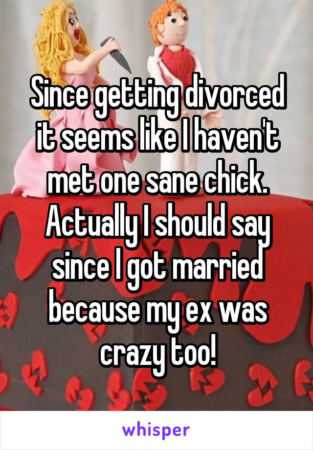 Since getting divorced it seems like I haven't met one sane chick. Actually I should say since I got married because my ex was crazy too!