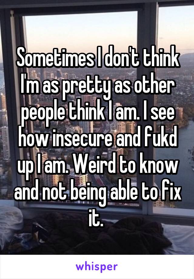 Sometimes I don't think I'm as pretty as other people think I am. I see how insecure and fukd up I am. Weird to know and not being able to fix it. 