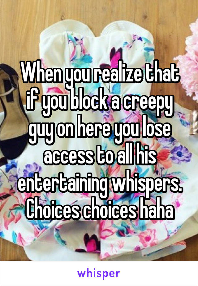When you realize that if you block a creepy guy on here you lose access to all his entertaining whispers. Choices choices haha