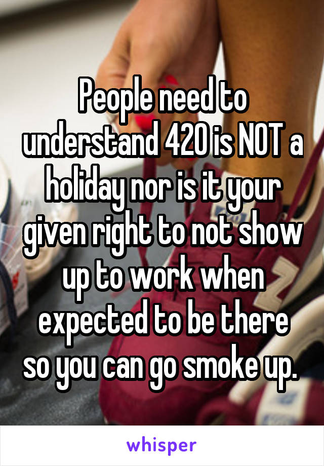 People need to understand 420 is NOT a holiday nor is it your given right to not show up to work when expected to be there so you can go smoke up. 