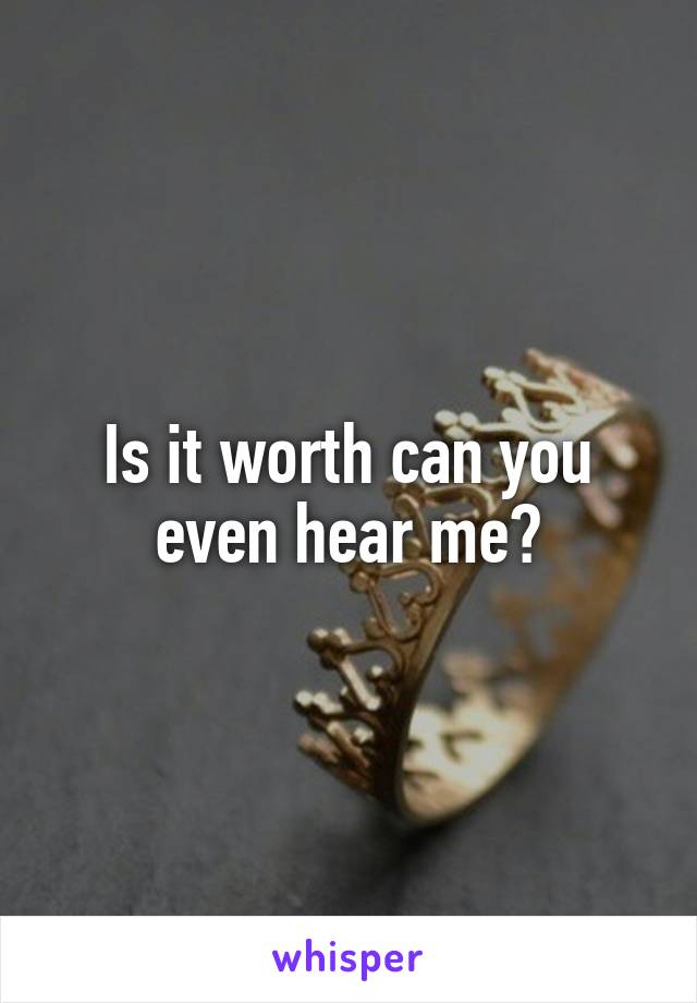 Is it worth can you even hear me?