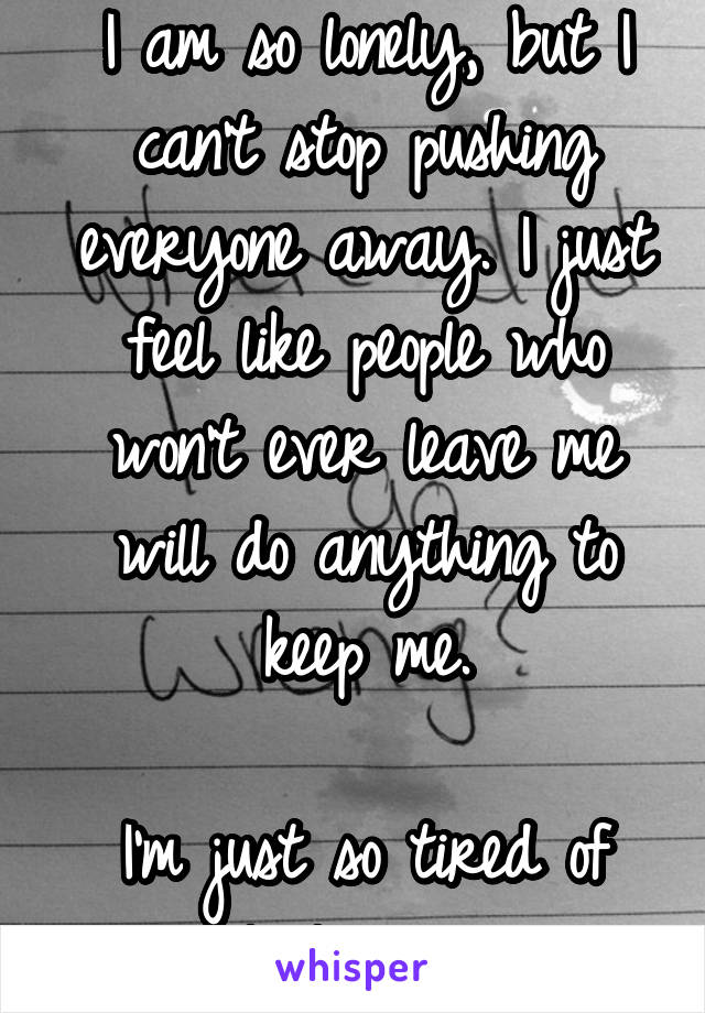 I am so lonely, but I can't stop pushing everyone away. I just feel like people who won't ever leave me will do anything to keep me.

I'm just so tired of people leaving me.