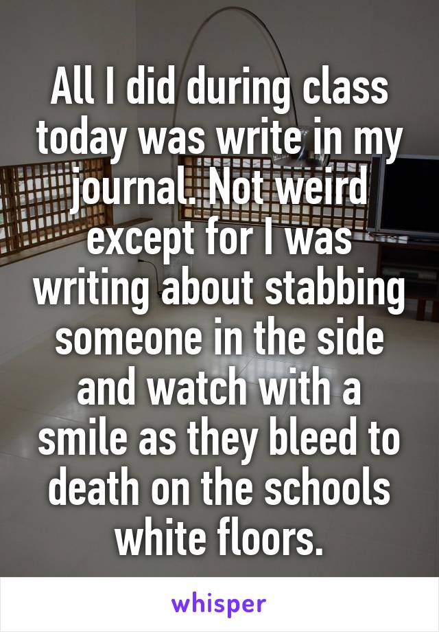 All I did during class today was write in my journal. Not weird except for I was writing about stabbing someone in the side and watch with a smile as they bleed to death on the schools white floors.