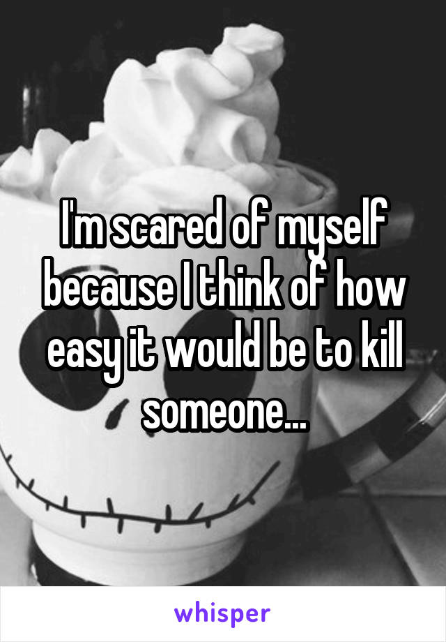 I'm scared of myself because I think of how easy it would be to kill someone...