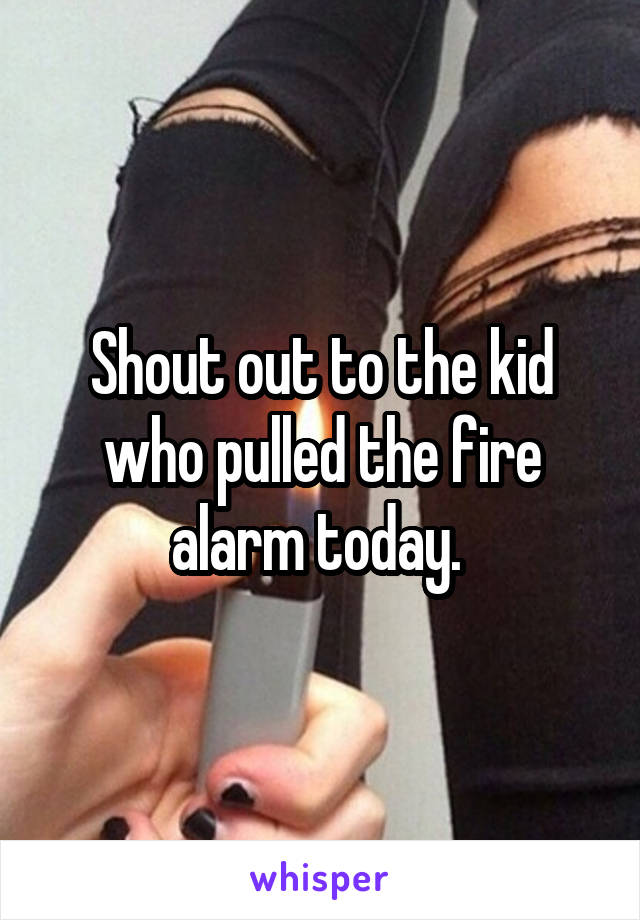 Shout out to the kid who pulled the fire alarm today. 