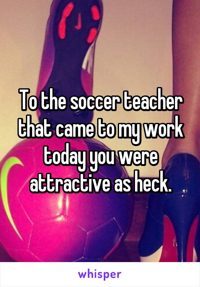 To the soccer teacher that came to my work today you were attractive as heck.