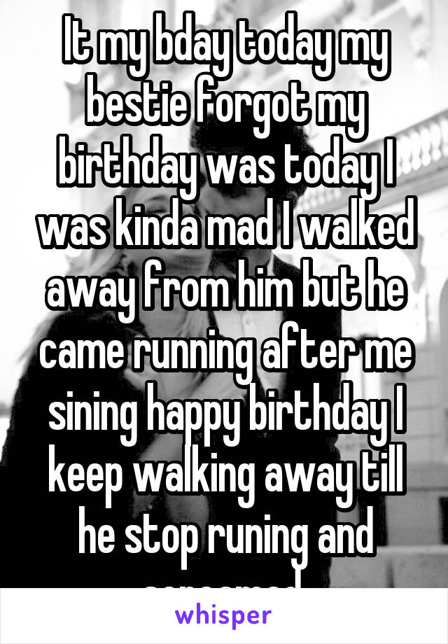 It my bday today my bestie forgot my birthday was today I was kinda mad I walked away from him but he came running after me sining happy birthday I keep walking away till he stop runing and screamed 