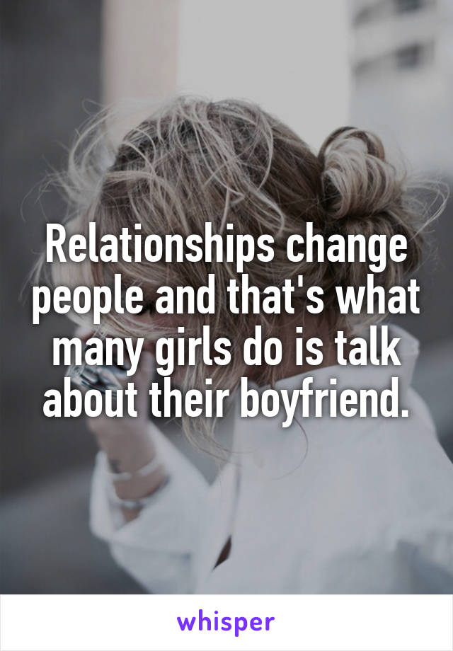 Relationships change people and that's what many girls do is talk about their boyfriend.